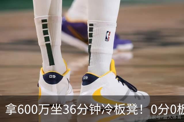 拿600万坐36分钟冷板凳！0分0板1失误2犯规，这是顶薪中锋的贡献